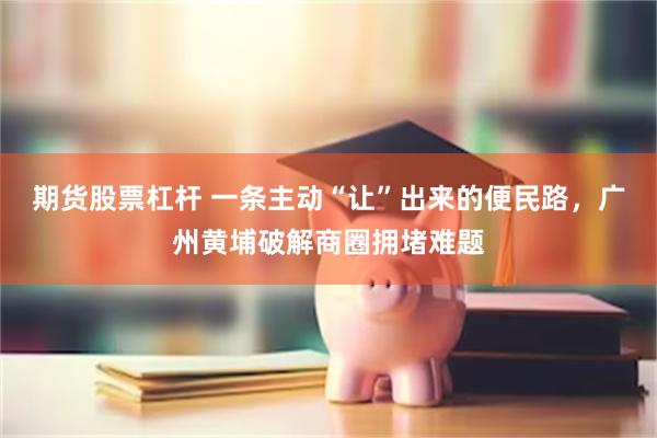期货股票杠杆 一条主动“让”出来的便民路,广州黄埔破解商圈拥堵难题
