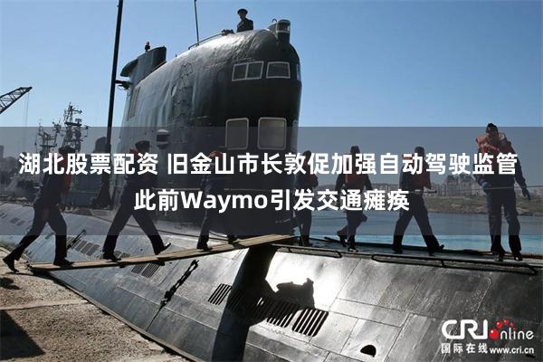 湖北股票配资 旧金山市长敦促加强自动驾驶监管 此前Waymo引发交通瘫痪