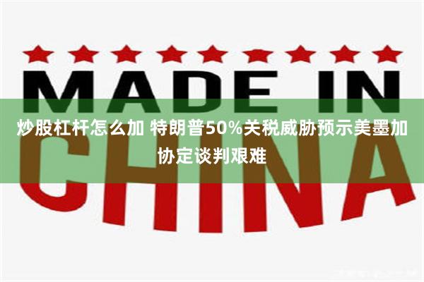 炒股杠杆怎么加 特朗普50%关税威胁预示美墨加协定谈判艰难