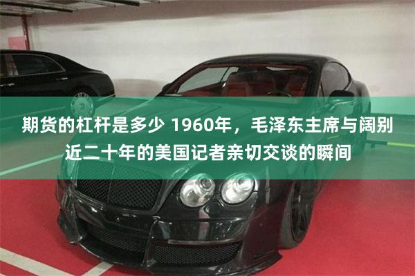 期货的杠杆是多少 1960年，毛泽东主席与阔别近二十年的美国记者亲切交谈的瞬间
