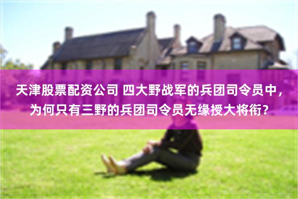 天津股票配资公司 四大野战军的兵团司令员中，为何只有三野的兵团司令员无缘授大将衔？