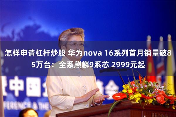 怎样申请杠杆炒股 华为nova 16系列首月销量破85万台:全系麒麟9系芯 2999元起