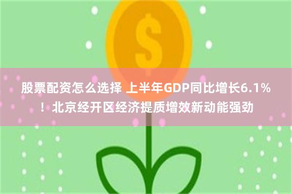 股票配资怎么选择 上半年GDP同比增长6.1%！北京经开区经济提质增效新动能强劲
