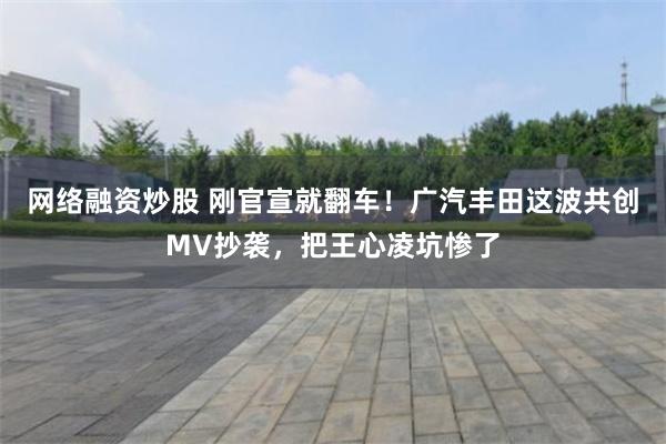 网络融资炒股 刚官宣就翻车！广汽丰田这波共创MV抄袭，把王心凌坑惨了