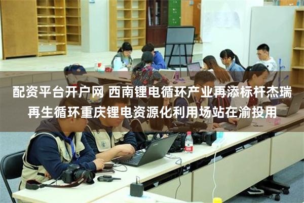 配资平台开户网 西南锂电循环产业再添标杆杰瑞再生循环重庆锂电资源化利用场站在渝投用