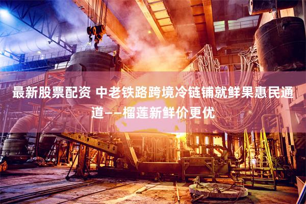 最新股票配资 中老铁路跨境冷链铺就鲜果惠民通道——榴莲新鲜价更优