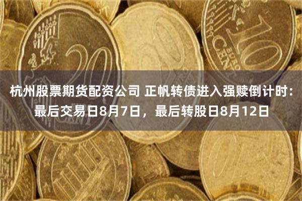 杭州股票期货配资公司 正帆转债进入强赎倒计时：最后交易日8月7日，最后转股日8月12日