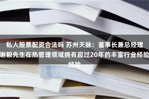 私人股票配资合法吗 苏州天脉：董事长兼总经理谢毅先生在热管理领域拥有超过20年的丰富行业经验