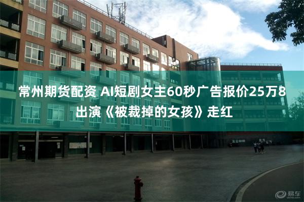 常州期货配资 AI短剧女主60秒广告报价25万8 出演《被裁掉的女孩》走红