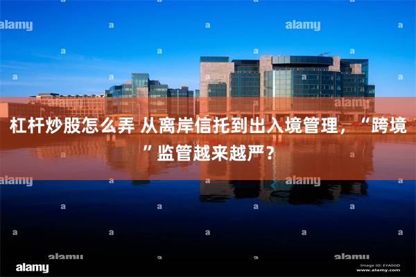杠杆炒股怎么弄 从离岸信托到出入境管理，“跨境”监管越来越严？