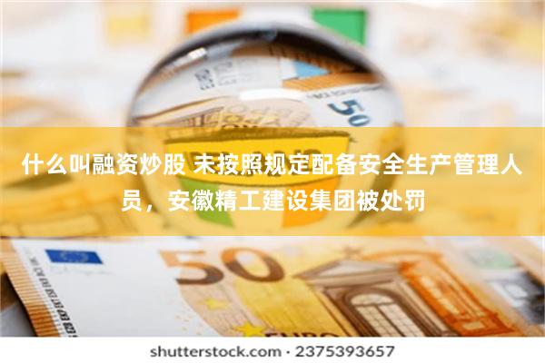 什么叫融资炒股 未按照规定配备安全生产管理人员，安徽精工建设集团被处罚