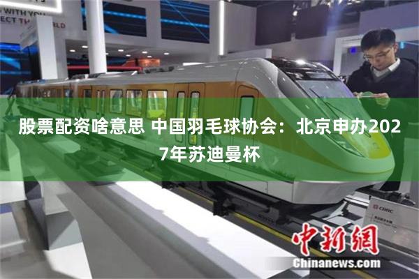股票配资啥意思 中国羽毛球协会：北京申办2027年苏迪曼杯
