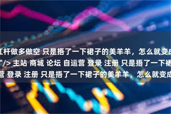 杠杆做多做空 只是捂了一下裙子的美羊羊，怎么就变成了“擦边女郎”？\