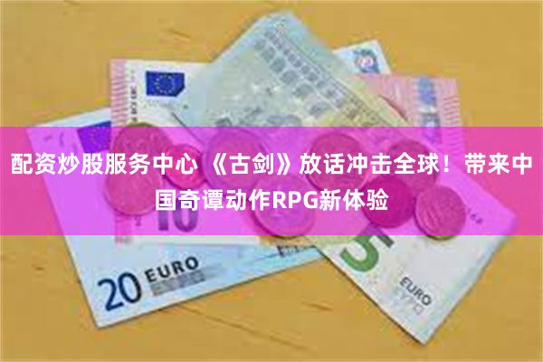 配资炒股服务中心 《古剑》放话冲击全球！带来中国奇谭动作RPG新体验