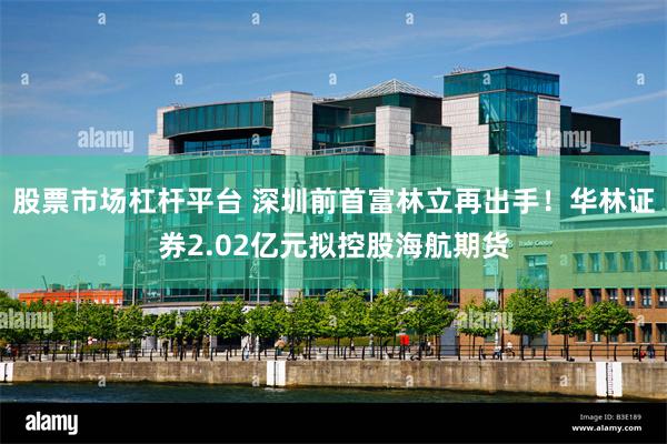 股票市场杠杆平台 深圳前首富林立再出手！华林证券2.02亿元拟控股海航期货