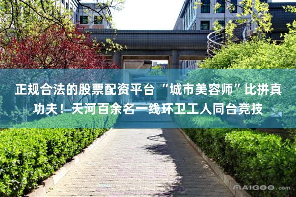 正规合法的股票配资平台 “城市美容师”比拼真功夫！天河百余名一线环卫工人同台竞技