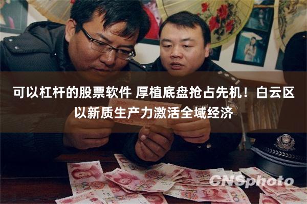 可以杠杆的股票软件 厚植底盘抢占先机！白云区以新质生产力激活全域经济