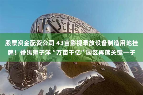 股票资金配资公司 43亩影视录放设备制造用地挂牌！番禺狮子洋“万亩千亿”园区再落关键一子