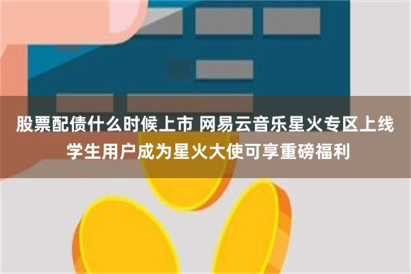 股票配债什么时候上市 网易云音乐星火专区上线 学生用户成为星火大使可享重磅福利