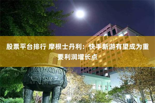 股票平台排行 摩根士丹利：快手新游有望成为重要利润增长点