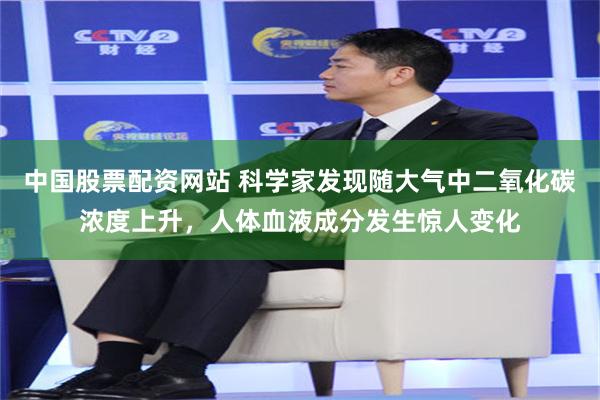 中国股票配资网站 科学家发现随大气中二氧化碳浓度上升，人体血液成分发生惊人变化