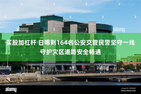 买股加杠杆 日喀则164名公安交管民警坚守一线守护灾区道路安全畅通