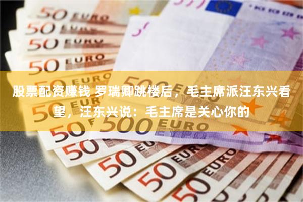 股票配资赚钱 罗瑞卿跳楼后,毛主席派汪东兴看望,汪东兴说:毛主席是关心你的