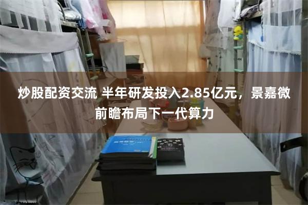 炒股配资交流 半年研发投入2.85亿元，景嘉微前瞻布局下一代算力