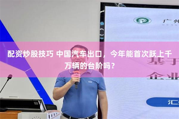 配资炒股技巧 中国汽车出口,今年能首次跃上千万辆的台阶吗?