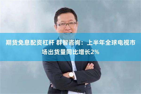 期货免息配资杠杆 群智咨询：上半年全球电视市场出货量同比增长2%