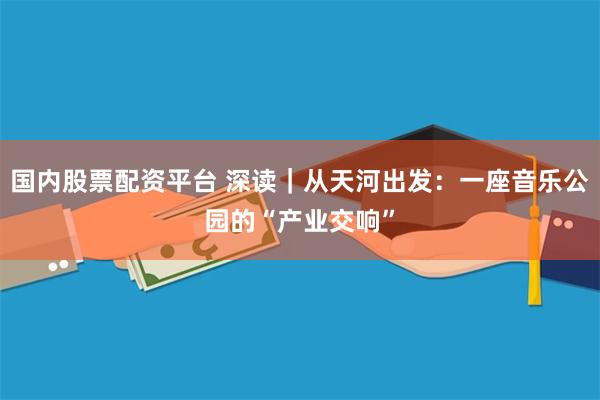 国内股票配资平台 深读|从天河出发:一座音乐公园的“产业交响”