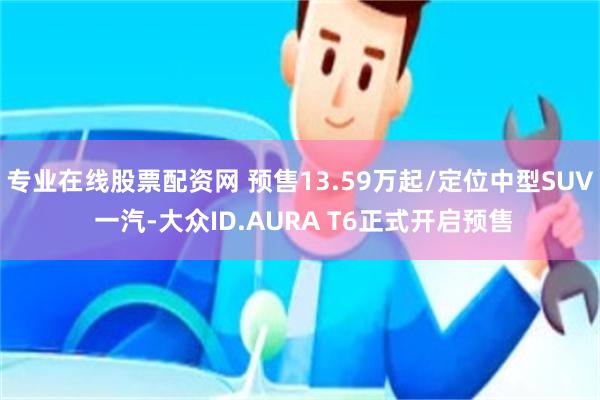 专业在线股票配资网 预售13.59万起/定位中型SUV 一汽-大众ID.AURA T6正式开启预售