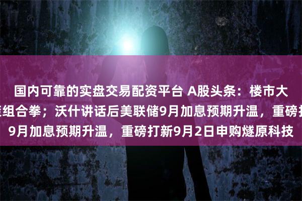 国内可靠的实盘交易配资平台 A股头条：楼市大消息，房地产迎来政策组合拳；沃什讲话后美联储9月加息预期升温，重磅打新9月2日申购燧原科技