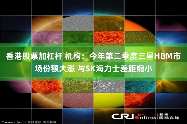 香港股票加杠杆 机构：今年第二季度三星HBM市场份额大涨 与SK海力士差距缩小