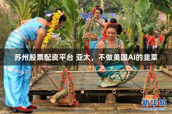 苏州股票配资平台 亚太，不做美国AI的韭菜