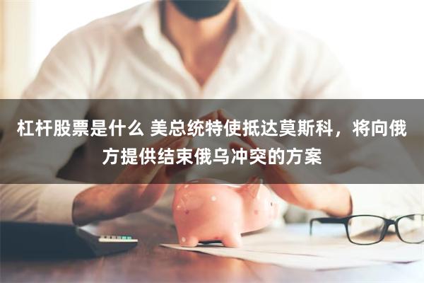 杠杆股票是什么 美总统特使抵达莫斯科，将向俄方提供结束俄乌冲突的方案