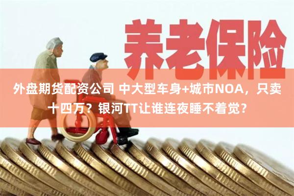 外盘期货配资公司 中大型车身+城市NOA，只卖十四万？银河TT让谁连夜睡不着觉？
