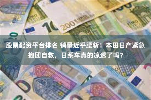 股票配资平台排名 销量近乎腰斩！本田日产紧急抱团自救，日系车真的凉透了吗？