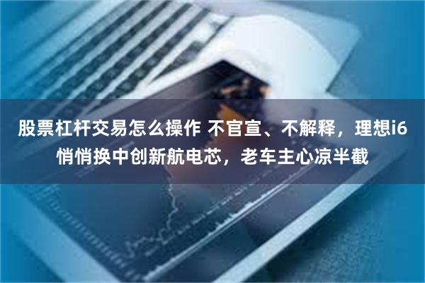 股票杠杆交易怎么操作 不官宣、不解释，理想i6悄悄换中创新航电芯，老车主心凉半截