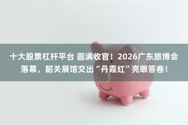 十大股票杠杆平台 圆满收官！2026广东旅博会落幕，韶关展馆交出“丹霞红”亮眼答卷！