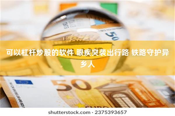 可以杠杆炒股的软件 眼疾突袭出行路 铁路守护异乡人