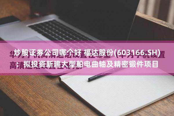 炒股证券公司哪个好 福达股份(603166.SH)：拟投资新建大型船电曲轴及精密锻件项目