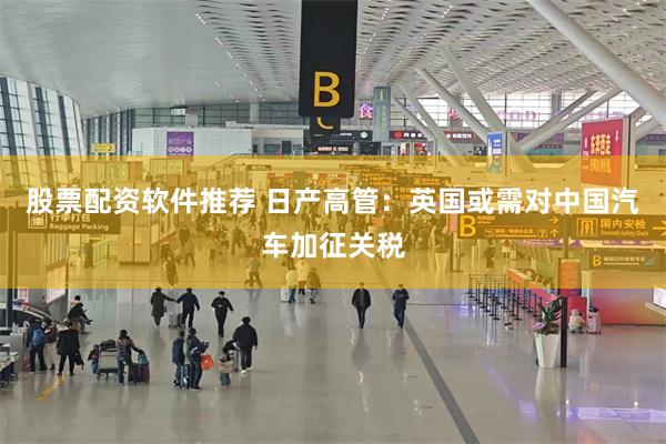 股票配资软件推荐 日产高管：英国或需对中国汽车加征关税