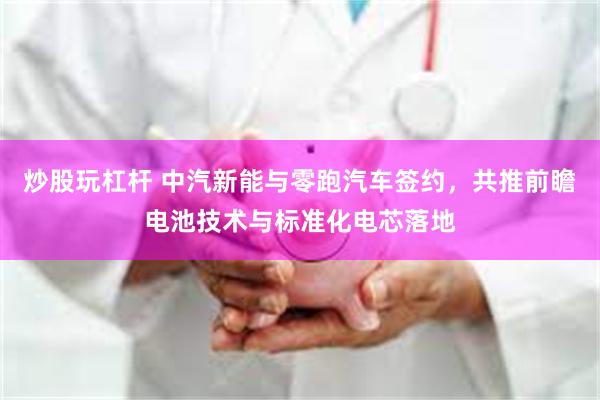 炒股玩杠杆 中汽新能与零跑汽车签约，共推前瞻电池技术与标准化电芯落地