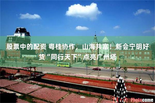 股票中的配资 粤桂协作，山海共富！新会宁明好货“同行天下”点亮广州塔