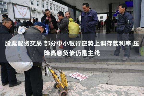 股票配资交易 部分中小银行逆势上调存款利率 压降高息负债仍是主线
