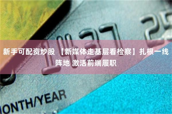 新手可配资炒股 【新媒体走基层看检察】扎根一线阵地 激活前端履职