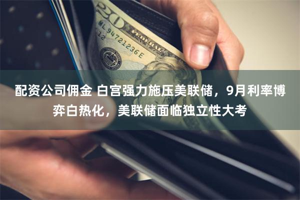 配资公司佣金 白宫强力施压美联储，9月利率博弈白热化，美联储面临独立性大考