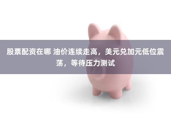 股票配资在哪 油价连续走高,美元兑加元低位震荡,等待压力测试