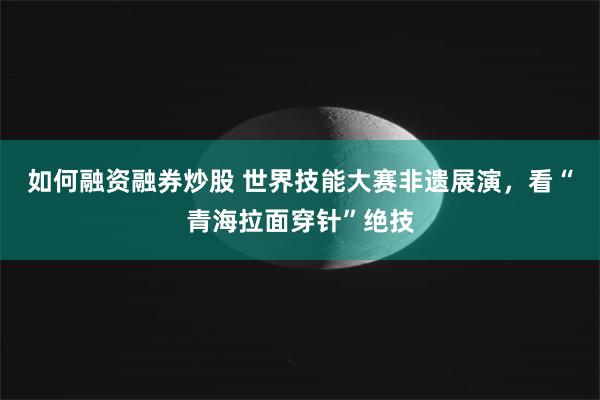 如何融资融券炒股 世界技能大赛非遗展演，看“青海拉面穿针”绝技